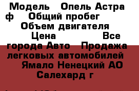  › Модель ­ Опель Астра ф  › Общий пробег ­ 347 000 › Объем двигателя ­ 1 400 › Цена ­ 130 000 - Все города Авто » Продажа легковых автомобилей   . Ямало-Ненецкий АО,Салехард г.